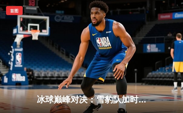 冰球巅峰对决：雪豹队加时绝杀卫冕冠军，豪取七连胜