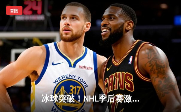 冰球突破！NHL季后赛激战正酣，棕熊队加时绝杀闪电队晋级分区决赛