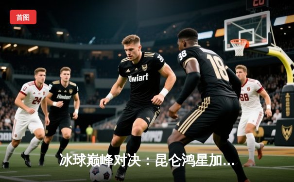 冰球巅峰对决：昆仑鸿星加时绝杀勇士，豪取五连胜